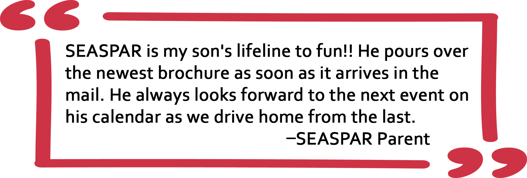 Quote from SEASPAR Parent: SEASPAR is my son's lifeline to fun!! He pours over the newest brochure as soon as it arrives in the mail. He always looks forward to the next event on his calendar as we drive home from the last.