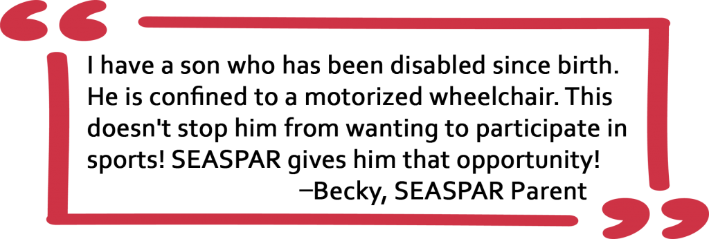 Quote from SEASPAR parent Becky: I have a son who has been disabled since birth. He is confined to a motorized wheelchair. This doesn't stop him from wanting to participate in sports! SEASPAR gives him that opportunity!