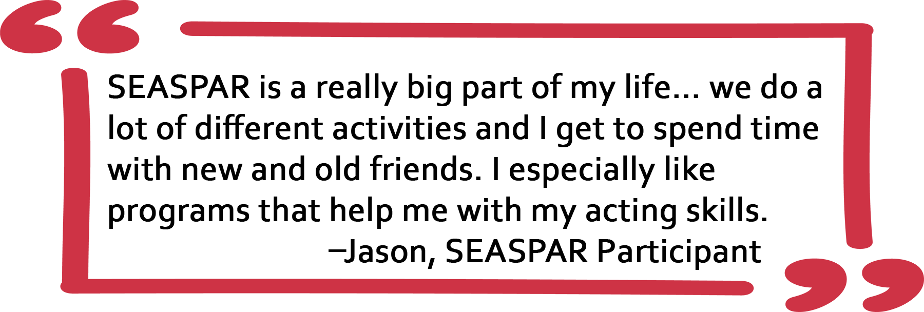 Quote from SEASPAR Participant Jason: SEASPAR is a really big part of my life... we do a lot of different activities and I get to spend time with new and old friends. I especially like programs that help me with my acting skills. 