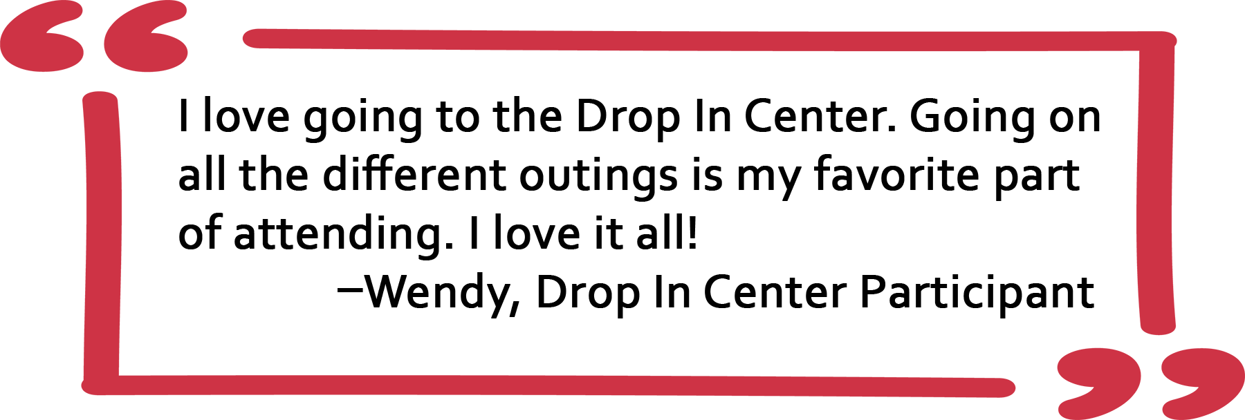 Quote from Drop In Center Participant: I love going to the Drop In Center. Going on all the different outings is my favorite part of attending. The food is good, too. I love it all!
