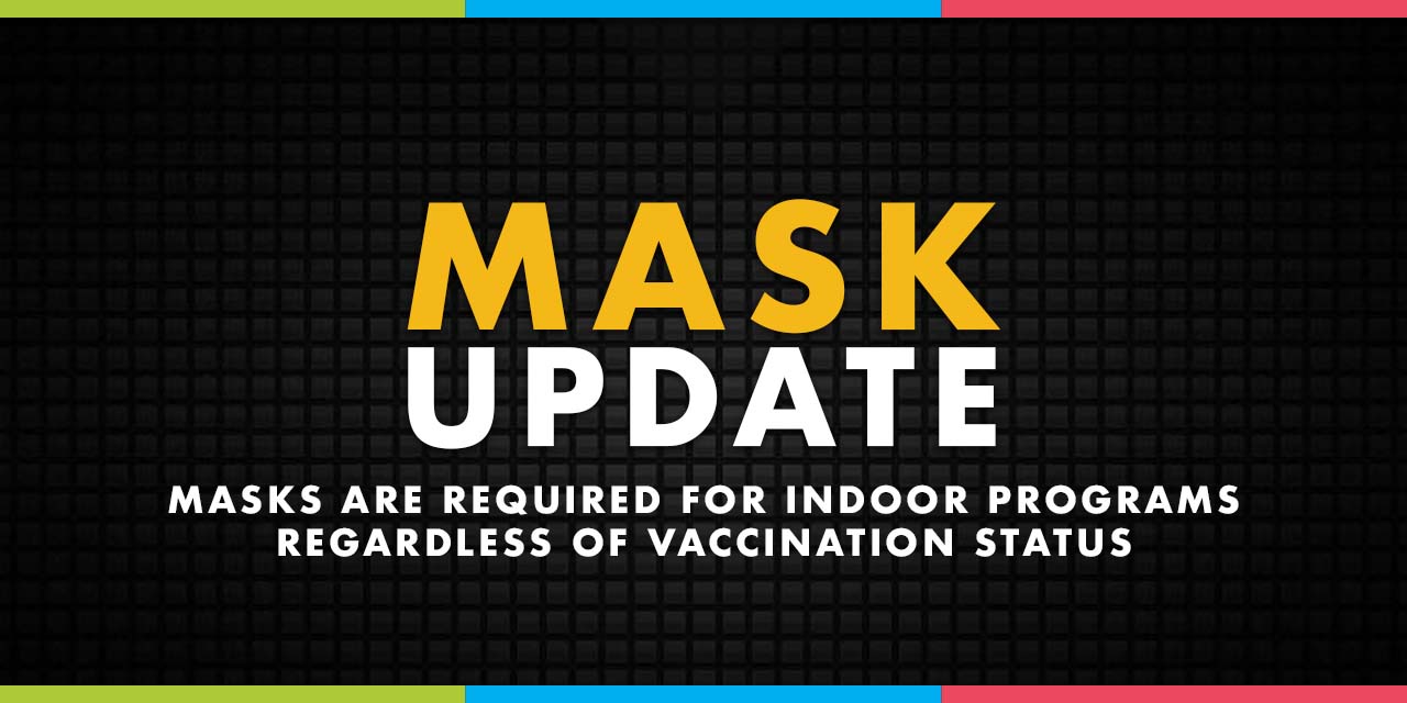 Mask Update: Masks are required for indoor programs regardless of vaccination status.